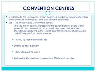 CONVENTION CENTRES
 In addition to the mega convention centers, a number of prominent centers
also contribute to the local, state, and national economies.
 E.g. – The Rhode Island Convention center.
The $82 million center, representing the second largest public works
project in the state history , is located in the heart of downtown
Providence, adjacent to the 14,500- seat Providence seat center. The
365,000- square foot center offers a:
 100,000-sq-foot main exhibit hall
 20,000- sq-foot ballroom
 18 meeting rooms, and a
 Full-service kitchen than can produce 5000 meals per day.
 
