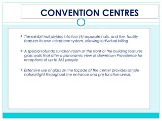CONVENTION CENTRES
 The exhibit hall divides into four (4) separate halls, and the facility
features its own telephone system, allowing individual billing
 A special rotunda function room at the front of the building features
glass walls that offer a panoramic view of downtown Providence for
receptions of up to 365 people
 Extensive use of glass on the façade of the center provides ample
natural light throughout the entrance and pre function areas.
 