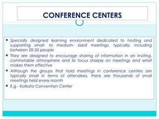 CONFERENCE CENTERS
 Specially designed learning environment dedicated to hosting and
supporting small- to medium- sized meetings, typically, including
between 20-50 people
 They are designed to encourage sharing of information in an inviting,
comfortable atmosphere and to focus sharply on meetings and what
makes them effective
 Although the groups that hold meetings in conference centers are
typically small in terms of attendees, there are thousands of small
meetings held every month
 E.g.- Kolkata Convention Center
 