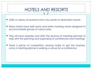 HOTELS AND RESORTS
 Offer a variety of locations from city center to destination resorts
 Many hotels have ball rooms and other meeting rooms designed to
accommodate groups of various sizes
 They all have websites and offer the services of meeting planners to
help with the planning and organizing of conferences and meetings
 There is plenty of competition among hotels to get the business,
once a meeting planner is seeking a venue for a conference
 