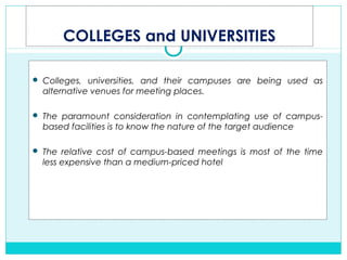 COLLEGES and UNIVERSITIES
 Colleges, universities, and their campuses are being used as
alternative venues for meeting places.
 The paramount consideration in contemplating use of campus-
based facilities is to know the nature of the target audience
 The relative cost of campus-based meetings is most of the time
less expensive than a medium-priced hotel
 