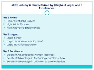 MICE industry is characterized by 3 highs, 3 larges and 3
Excellences.
The 3 HIGHS:
 High Potential Of Growth
 High Added Values
 High Innovative Effectiveness
The 3 Larges:
 Large output
 Large chances for employment
 Large industrial association
The 3 Excellences:
 Excellent Advantage for human resources
 Excellent Advantage in Technology and Know how
 Excellent advantage in utilization of asset utilization
 