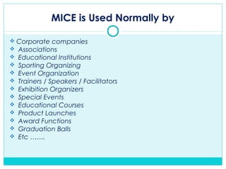 MICE is Used Normally by
 Corporate companies
 Associations
 Educational Institutions
 Sporting Organizing
 Event Organization
 Trainers / Speakers / Facilitators
 Exhibition Organizers
 Special Events
 Educational Courses
 Product Launches
 Award Functions
 Graduation Balls
 Etc …….
 