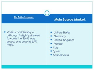 Brief Profile of consumers:
Main Source Market:
 Varies considerably –
although is slightly skewed
towards the 30-45 age
group, and around 65%
male.
 United States
 Germany
 United Kingdom
 France
 Italy
 Spain
 Scandinavia
 