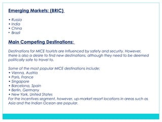 Emerging Markets: (BRIC)
• Russia
• India
• China
• Brazil
Main Competing Destinations:
Destinations for MICE tourists are Influenced by safety and security. However,
there is also a desire to find new destinations, although they need to be deemed
politically safe to travel to.
Some of the most popular MICE destinations include:
• Vienna, Austria
• Paris, France
• Singapore
• Barcelona, Spain
• Berlin, Germany
• New York, United States
For the incentives segment, however, up-market resort locations in areas such as
Asia and the Indian Ocean are popular.
 