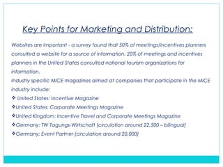 Websites are important - a survey found that 50% of meetings/incentives planners
consulted a website for a source of information. 20% of meetings and incentives
planners in the United States consulted national tourism organizations for
information.
Industry specific MICE magazines aimed at companies that participate in the MICE
industry include:
 United States: Incentive Magazine
United States: Corporate Meetings Magazine
United Kingdom: Incentive Travel and Corporate Meetings Magazine
Germany: TW Tagungs-Wirtschaft (circulation around 22,500 – bilingual)
Germany: Event Partner (circulation around 20,000)
Key Points for Marketing and Distribution:
 