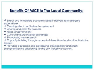 Benefits Of MICE to The Local Community:
 Direct and immediate economic benefit derived from delegate
expenditure:
 Creating direct and indirect employment
 Income and profit for business
 Taxes for government
 Cultural and professional exchanges
 Showcasing new research
 Capacity building through access to international and national industry
leaders
 Providing education and professional development and finally
strengthening the positioning for the city, industry or country.
 
