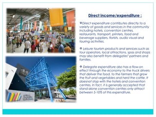 Direct income/expenditure :
Direct expenditure contributes directly to a
variety of goods and services in the community
including hotels, convention centres,
restaurants, transport, printers, food and
beverage suppliers, florists, audio visual and
touring activities.
 Leisure tourism products and services such as
tour operators, local attractions, spas and shops
may also benefit from delegates partners and‟
families.
 Delegate expenditure also has a flow-on
effect through the economy to the truck drivers
that deliver the food, to the farmers that grow
the fruit and vegetables and herd the cattle. It
doesnot stop with the hotels and convention
centres. In fact, it is generally accepted that
stand alone convention centres only attract
between 5-10% of this expenditure.
 