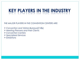 THE MAJOR PLAYERS IN THE CONVENTION CENTERS ARE:
 Convention and Visitors Bureaus(CVBs)
 Meeting Planners and their Clients
 Convention Centers
 Specialized Services
 Exhibitions
 