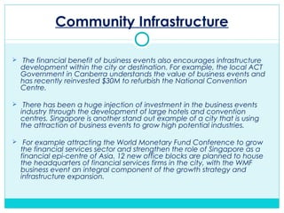 Community Infrastructure
 The financial benefit of business events also encourages infrastructure
development within the city or destination. For example, the local ACT
Government in Canberra understands the value of business events and
has recently reinvested $30M to refurbish the National Convention
Centre.
 There has been a huge injection of investment in the business events
industry through the development of large hotels and convention
centres. Singapore is another stand out example of a city that is using
the attraction of business events to grow high potential industries.
 For example attracting the World Monetary Fund Conference to grow
the financial services sector and strengthen the role of Singapore as a
financial epi-centre of Asia. 12 new office blocks are planned to house
the headquarters of financial services firms in the city, with the WMF
business event an integral component of the growth strategy and
infrastructure expansion.
 