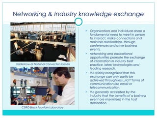 Networking & Industry knowledge exchange
 Organizations and individuals share a
fundamental need to meet in person
to interact, make connections and
maintain relationships, through
conferences and other business
events.
 networking and educational
opportunities promote the exchange
of information in industry best
practice, latest technologies and
leading research.
 It is widely recognized that this
exchange can only partly be
achieved through less „rich forms of‟
communication like email or
telecommunication.
 It is generally accepted by the
industry that the benefits of a business
event are maximized in the host
destination.
Tradeshow at National Convection Centre
CSIRO Black Fountain Laboratary
 