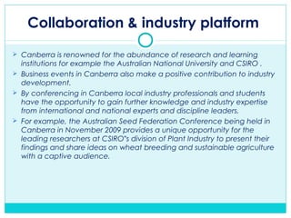Collaboration & industry platform
 Canberra is renowned for the abundance of research and learning
institutions for example the Australian National University and CSIRO .
 Business events in Canberra also make a positive contribution to industry
development.
 By conferencing in Canberra local industry professionals and students
have the opportunity to gain further knowledge and industry expertise
from international and national experts and discipline leaders.
 For example, the Australian Seed Federation Conference being held in
Canberra in November 2009 provides a unique opportunity for the
leading researchers at CSIRO s division of Plant Industry to present their‟
findings and share ideas on wheat breeding and sustainable agriculture
with a captive audience.
 