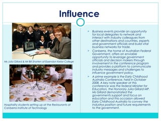 Influence
 Business events provide an opportunity
for local delegates to network and
interact with industry colleagues from
other destinations and countries, experts
and government officials and build vital
business networks for trade.
 Canberra, the home of Australian Federal
Government, offers an enviable
opportunity to leverage government
officials and decision makers through
involvement in the conference program
and provides a platform to communicate
industry messages and challenges to
influence government policy.
 A prime example is the Early Childhood
Australia Conference, held in October
2008. A key note speaker at this
conference was the federal Minister for
Education, the Honorary Julia Gillard MP.
Ms Gillard demonstrated the
governments support and focus on
education and this occasion allowed
Early Childhood Australia to convey the
industrys position and future requirements
to the government.
Ms Julia Gillard & Mr Bill Shorten at Essendon Keilor College
Hospitality students setting up at the Restaurants at
Canberra Institute of Technology
 