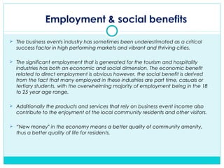Employment & social benefits
 The business events industry has sometimes been underestimated as a critical
success factor in high performing markets and vibrant and thriving cities.
 The significant employment that is generated for the tourism and hospitality
industries has both an economic and social dimension. The economic benefit
related to direct employment is obvious however, the social benefit is derived
from the fact that many employed in these industries are part time, casuals or
tertiary students, with the overwhelming majority of employment being in the 18
to 25 year age range.
 Additionally the products and services that rely on business event income also
contribute to the enjoyment of the local community residents and other visitors.
 “New money in the economy means a better quality of community amenity,‟
thus a better quality of life for residents.
 
