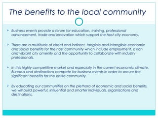 The benefits to the local community
 Business events provide a forum for education, training, professional
advancement, trade and innovation which support the host city economy.
 There are a multitude of direct and indirect, tangible and intangible economic
and social benefits for the host community which include employment, a rich
and vibrant city amenity and the opportunity to collaborate with industry
professionals.
 In this highly competitive market and especially in the current economic climate,
Bureaux and destinations compete for business events in order to secure the
significant benefits for the entire community.
 By educating our communities on the plethora of economic and social benefits,
we will build powerful, influential and smarter individuals, organizations and
destinations.
 