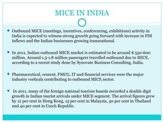 MICE IN INDIA
 Outbound MICE (meetings, incentives, conferencing, exhibitions) activity in
India is expected to witness strong growth going forward with increase in FDI
inflows and the Indian businesses growing transnational.
 In 2011, Indian outbound MICE market is estimated to be around $ 550-600
million. Around 1.5-1.8 million passengers travelled outbound due to MICE,
according to a recent study done by Synovate Business Consulting, India.
 Pharmaceutical, cement, FMCG, IT and financial services were the major
industry verticals contributing to outbound MICE sector.
 In 2011, many of the foreign national tourism boards recorded a double digit
growth in Indian tourist arrivals under MICE segment. The arrival figures grew
by 12 per cent in Hong Kong, 15 per cent in Malaysia, 30 per cent in Thailand
and 40 per cent in Czech Republic.
 