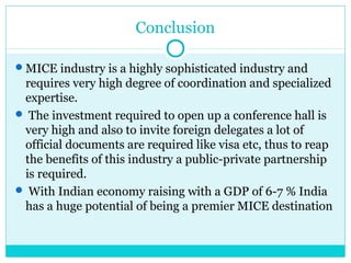 Conclusion
MICE industry is a highly sophisticated industry and
requires very high degree of coordination and specialized
expertise.
 The investment required to open up a conference hall is
very high and also to invite foreign delegates a lot of
official documents are required like visa etc, thus to reap
the benefits of this industry a public-private partnership
is required.
 With Indian economy raising with a GDP of 6-7 % India
has a huge potential of being a premier MICE destination
 