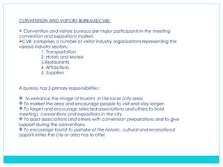 CONVENTION AND VISITORS BUREAUS(CVB):
 Convention and visitors bureaus are major participants in the meeting
convention and expositions market.
CVB comprises a number of visitor industry organizations representing the
various industry sectors:
1. Transportation
2. Hotels and Motels
3.Restaurants
4. Attractions
5. Suppliers
A bureau has 5 primary responsibilities :
 To enhance the image of tourism in the local /city area.
 To market the area and encourage people to visit and stay longer.
 To target and encourage selected associations and others to hold
meetings, conventions and expositions in the city.
 To assist associations and others with convention preparations and to give
support during the conventions.
 To encourage tourist to partake of the historic, cultural and recreational
opportunities the city or area has to offer.
 