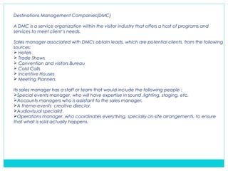 Destinations Management Companies(DMC)
A DMC is a service organization within the visitor industry that offers a host of programs and
services to meet client’s needs.
Sales manager associated with DMCs obtain leads, which are potential clients, from the following
sources:
 Hotels
 Trade Shows
 Convention and visitors Bureau
 Cold Calls
 Incentive Houses
 Meeting Planners
Its sales manager has a staff or team that would include the following people :
Special events manager, who will have expertise in sound ,lighting, staging, etc.
Accounts managers who is assistant to the sales manager.
A theme-events creative director.
Audiovisual specialist.
Operations manager, who coordinates everything, specially on-site arrangements, to ensure
that what is sold actually happens.
 