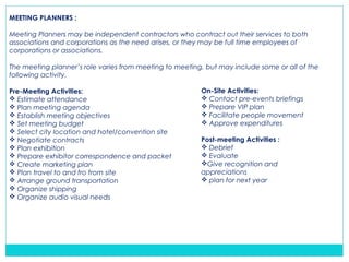 MEETING PLANNERS :
Meeting Planners may be independent contractors who contract out their services to both
associations and corporations as the need arises, or they may be full time employees of
corporations or associations.
The meeting planner’s role varies from meeting to meeting, but may include some or all of the
following activity.
Pre-Meeting Activities:
 Estimate attendance
 Plan meeting agenda
 Establish meeting objectives
 Set meeting budget
 Select city location and hotel/convention site
 Negotiate contracts
 Plan exhibition
 Prepare exhibitor correspondence and packet
 Create marketing plan
 Plan travel to and fro from site
 Arrange ground transportation
 Organize shipping
 Organize audio visual needs
On-Site Activities:
 Contact pre-events briefings
 Prepare VIP plan
 Facilitate people movement
 Approve expenditures
Post-meeting Activities :
 Debrief
 Evaluate
Give recognition and
appreciations
 plan for next year
 