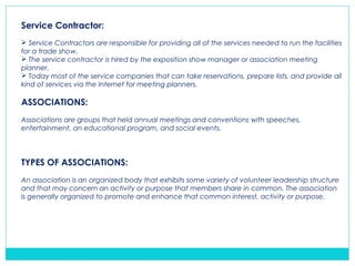 Service Contractor:
 Service Contractors are responsible for providing all of the services needed to run the facilities
for a trade show.
 The service contractor is hired by the exposition show manager or association meeting
planner.
 Today most of the service companies that can take reservations, prepare lists, and provide all
kind of services via the Internet for meeting planners.
ASSOCIATIONS:
Associations are groups that held annual meetings and conventions with speeches,
entertainment, an educational program, and social events.
TYPES OF ASSOCIATIONS:
An association is an organized body that exhibits some variety of volunteer leadership structure
and that may concern an activity or purpose that members share in common. The association
is generally organized to promote and enhance that common interest, activity or purpose.
 