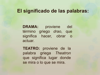El significado de las palabras: 
DRAMA: proviene del 
término griego drao, que 
significa hacer, obrar o 
actuar. 
TEATRO: proviene de la 
palabra griega Theatron 
que significa lugar donde 
se mira o lo que se mira. 
 