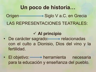 Un poco de historia… 
Origen Siglo V a.C. en Grecia 
LAS REPRESENTACIONES TEATRALES: 
 Al principio 
• De carácter sagrado: relacionadas 
con el culto a Dionisio, Dios del vino y la 
fertilidad. 
• El objetivo: herramienta necesaria 
para la educación y enseñanza del pueblo. 
 