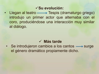 Su evolución: 
• Llegan al teatro Tespis (dramaturgo griego) 
introdujo un primer actor que alternaba con el 
coro, produciéndose una interacción muy similar 
al diálogo. 
 Más tarde 
• Se introdujeron cambios a los cantos surge 
el género dramático propiamente dicho. 
 