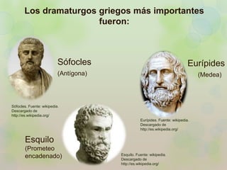 Los dramaturgos griegos más importantes 
fueron: 
Sófocles 
(Antígona) 
Esquilo 
(Prometeo 
encadenado) 
Eurípides 
(Medea) 
Esquilo. Fuente: wikipedia. 
Descargado de 
http://es.wikipedia.org/ 
Sófocles. Fuente: wikipedia. 
Descargado de 
http://es.wikipedia.org/ 
Eurípides. Fuente: wikipedia. 
Descargado de 
http://es.wikipedia.org/ 
 
