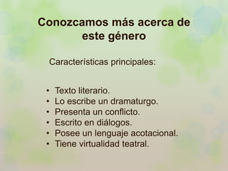 Conozcamos más acerca de 
este género 
Características principales: 
• Texto literario. 
• Lo escribe un dramaturgo. 
• Presenta un conflicto. 
• Escrito en diálogos. 
• Posee un lenguaje acotacional. 
• Tiene virtualidad teatral. 
 