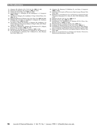 In the Laboratory
98 Journal of Chemical Education • Vol. 75 No. 1 January 1998 • JChemEd.chem.wisc.edu
11. Almgren, M.; Löfroth, J.-E. J. Coll. Int. Sci. 1981, 81, 486.
12. Hansson, P.; Almgren, M. Langmuir 1994, 10, 2115.
13. Cabane, B. Chem. Phys. Lett. 1977, 81, 1639.
14. García-Mateos, I.; Velázques, M. M.; Rodríguez, L. J. Langmuir
1990, 6, 1078.
15. van Stam, J.; Almgren, M.; Lindblad, C. Progr. Colloid Polym. Sci.
1991, 84, 13.
16. Kalyanasundaram, K.;Thomas, J. K. J.Am. Chem. Soc. 1977, 99, 2039.
17. Thalberg, K.; van Stam, J.; Lindblad, C.; Almgren, M.; Lindman,
B. J. Phys. Chem. 1991, 95, 8975.
18. van Stam, J.; Brown, W.; Fundin, J.; Almgren, M.; Lindblad, C. In
Colloid–Polymer Interactions; Dubin, P.; Tong, P., Eds.; ACS: Wash-
ington, DC, 1993; p 194.
19. van Stam, J.; Wittouck, N.; Almgren, M.; De Schryver, F. C.; Miguel,
M. da G. Can. J. Chem. 1996, 73, 1765.
20. Roelants, E.; De Schryver, F. C. Langmuir 1987, 3, 209.
21. Van der Auweraer, M.; Roelants, E.; Verbeeck, A.; De Schryver, F.
C. In Surfactants in Solution, Vol. 7; Mittal, K. L., Ed.; Plenum:
New York, 1989; p 141.
22. Almgren, M.; Hansson, P.; Mukhtar, E.; van Stam, J. Langmuir
1992, 8, 2405.
23. Lakowicz, J. Principles of Fluorescence Spectroscopy; Plenum: New
York, 1983.
24. Reekmans, S.; De Schryver, F. C. In Frontiers in Supramolecular
Chemistry; Schneider, H. J.; Dürr, H., Ed.; VCH: Weinheim, 1991;
p 287.
25. Almgren, M. Adv. Coll. Int. Sci. 1992, 41, 9.
26. Winnik, F. Chem. Rev. 1993, 93, 587.
27. Israelachvili, J. N.; Mitchell, D. J.; Ninham, B. W. J. Chem. Soc.,
Faraday Trans. 1 1976, 72, 1525.
28. Wennerström, H.; Lindman, B. Phys. Rep. 1979, 52, 1.
29. Lindman, B.; Wennerström, H. Top. Curr. Chem. 1980, 87, 1.
30. Israelachvili, J. N. Intermolecular and Surface Forces. With Applica-
tions to Colloidal and Biological Systems; Academic: London, 1985.
31. Moroi, Y. Micelles: Theoretical and Applied Aspects; Plenum: New
York, 1992.
32. Shaw, D. J. Introduction to Colloid and Surface Chemistry;
Butterworth-Heinemann: Oxford, 1992.
 