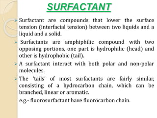  Surfactant are compounds that lower the surface
tension (interfacial tension) between two liquids and a
liquid and a solid.
 Surfactants are amphiphilic compound with two
opposing portions, one part is hydrophilic (head) and
other is hydrophobic (tail).
 A surfactant interact with both polar and non-polar
molecules.
 The ‘tails’ of most surfactants are fairly similar,
consisting of a hydrocarbon chain, which can be
branched, linear or aromatic.
e.g.- fluorosurfactant have fluorocarbon chain.
 