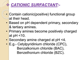  CATIONIC SURFACTANT:-
• Contain cationic(positive) functional group
at their head.
• Based on pH dependent primary, secondary
& tertiary amines.
• Primary amines become positively charged
at pH <10.
• Secondary amine charged at pH <4.
• E.g.- Cetylpyridinium chloride (CPC),
Benzalkonium chloride (BAC),
Benzethonium chloride (BZC).
 