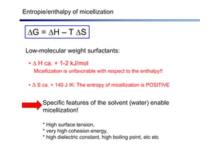 Entropie/enthalpy of micellization
G = H – T S
Low-molecular weight surfactants:
•  H ca. + 1-2 kJ/mol
Micellization is unfavorable with respect to the enthalpy!!
•  S ca. + 140 J /K: The entropy of micellization is POSITIVE
Specific features of the solvent (water) enable
micellization!
* High surface tension,
* very high cohesion energy,
* high dielectric constant, high boiling point, etc etc
 