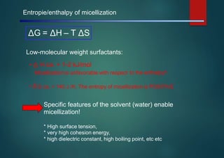 Entropie/enthalpy of micellization
Low-molecular weight surfactants:
• Δ H ca. + 1-2 kJ/mol
Micellization is unfavorable with respect to the enthalpy!!
• ΔS ca. + 140 J /K: The entropy of micellization is POSITIVE
Specific features of the solvent (water) enable
micellization!
*
*
*
High surface tension,
very high cohesion energy,
high dielectric constant, high boiling point, etc etc
ΔG = ΔH – T ΔS
 
