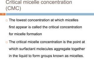 Critical micelle concentration
(CMC)
13
 The lowest concentration at which micelles
first appear is called the critical concentration
for micelle formation
 The critical micelle concentration is the point at
which surfactant molecules aggregate together
in the liquid to form groups known as micelles.
 