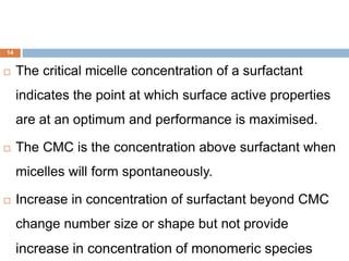14
 The critical micelle concentration of a surfactant
indicates the point at which surface active properties
are at an optimum and performance is maximised.
 The CMC is the concentration above surfactant when
micelles will form spontaneously.
 Increase in concentration of surfactant beyond CMC
change number size or shape but not provide
increase in concentration of monomeric species
 
