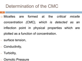 Determination of the CMC
15
 Micelles are formed at the critical micelle
concentration (CMC), which is detected as an
inflection point in physical properties which are
plotted as a function of concentration.
• surface tension,
• Conductivity,
• Turbidity,
• Osmotic Pressure
 