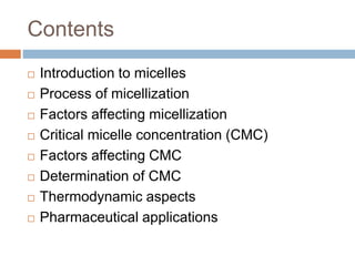 Contents
 Introduction to micelles
 Process of micellization
 Factors affecting micellization
 Critical micelle concentration (CMC)
 Factors affecting CMC
 Determination of CMC
 Thermodynamic aspects
 Pharmaceutical applications
 