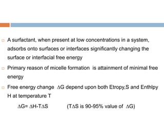  A surfactant, when present at low concentrations in a system,
adsorbs onto surfaces or interfaces significantly changing the
surface or interfacial free energy
 Primary reason of micelle formation is attainment of minimal free
energy
 Free energy change ∆G depend upon both Etropy,S and Enthlpy
H at temperature T
∆G= ∆H-T∆S (T∆S is 90-95% value of ∆G)
 