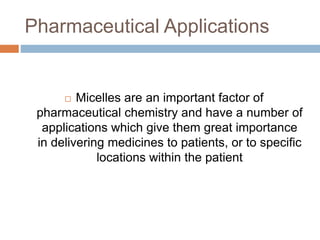 Pharmaceutical Applications
 Micelles are an important factor of
pharmaceutical chemistry and have a number of
applications which give them great importance
in delivering medicines to patients, or to specific
locations within the patient
 