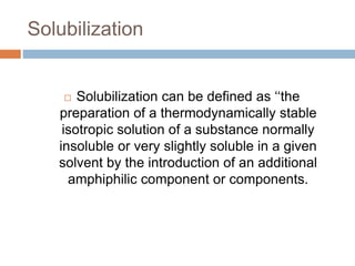 Solubilization
 Solubilization can be defined as ‘‘the
preparation of a thermodynamically stable
isotropic solution of a substance normally
insoluble or very slightly soluble in a given
solvent by the introduction of an additional
amphiphilic component or components.
 