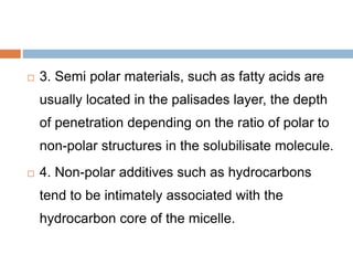  3. Semi polar materials, such as fatty acids are
usually located in the palisades layer, the depth
of penetration depending on the ratio of polar to
non-polar structures in the solubilisate molecule.
 4. Non-polar additives such as hydrocarbons
tend to be intimately associated with the
hydrocarbon core of the micelle.
 