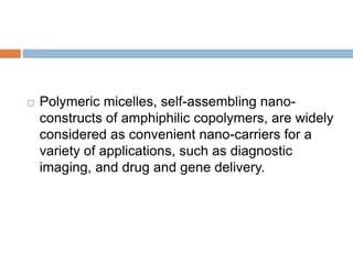  Polymeric micelles, self-assembling nano-
constructs of amphiphilic copolymers, are widely
considered as convenient nano-carriers for a
variety of applications, such as diagnostic
imaging, and drug and gene delivery.
 