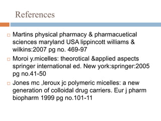 References
 Martins physical pharmacy & pharmacuetical
sciences maryland USA lippincott williams &
wilkins:2007 pg no. 469-97
 Moroi y.micelles: theorotical &applied aspects
springer international ed. New york:springer:2005
pg no.41-50
 Jones mc ,leroux jc polymeric micelles: a new
generation of colloidal drug carriers. Eur j pharm
biopharm 1999 pg no.101-11
 