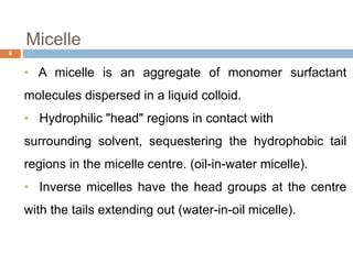 • A micelle is an aggregate of monomer surfactant
molecules dispersed in a liquid colloid.
• Hydrophilic "head" regions in contact with
surrounding solvent, sequestering the hydrophobic tail
regions in the micelle centre. (oil-in-water micelle).
• Inverse micelles have the head groups at the centre
with the tails extending out (water-in-oil micelle).
Micelle
8
 
