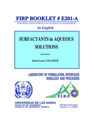 Mérida-Venezuela
Versión # 1 (1994)
TEACHING AID IN SURFACTANT SCIENCE & ENGINEERING
FIRP BOOKLET # E201-A
FIRP BOOKLET # E201-A
In English
Jean-Louis SALAGER
SURFACTANTS in AQUEOUS
SOLUTIONS
LABORATORY OF FORMULATION, INTERFACES
RHEOLOGY AND PROCESSES
UNIVERSIDAD DE LOS ANDES
FACULTAD DE INGENIERIA
ESCUELA DE INGENIERIA QUIMICA
*******
 