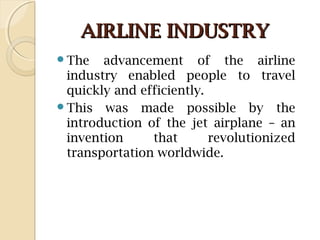 AIRLINE INDUSTRYAIRLINE INDUSTRY
The advancement of the airline
industry enabled people to travel
quickly and efficiently.
This was made possible by the
introduction of the jet airplane – an
invention that revolutionized
transportation worldwide.
 