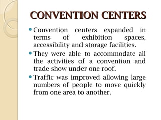 CONVENTION CENTERSCONVENTION CENTERS
Convention centers expanded in
terms of exhibition spaces,
accessibility and storage facilities.
They were able to accommodate all
the activities of a convention and
trade show under one roof.
Traffic was improved allowing large
numbers of people to move quickly
from one area to another.
 