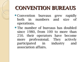 CONVENTION BUREAUSCONVENTION BUREAUS
Convention bureaus grew rapidly
both in numbers and size of
operations.
The number of bureaus has doubled
since 1980, from 100 to more than
250. their operators have become
more professional. They actively
participated in industry and
association affairs.
 